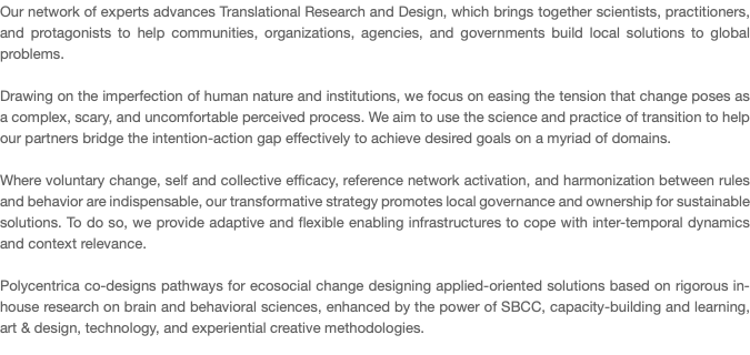 Our network of experts advances Translational Research and Design, which brings together scientists, practitioners, and protagonists to help communities, organizations, agencies, and governments build local solutions to global problems. Drawing on the imperfection of human nature and institutions, we focus on easing the tension that change poses as a complex, scary, and uncomfortable perceived process. We aim to use the science and practice of transition to help our partners bridge the intention-action gap effectively to achieve desired goals on a myriad of domains. Where voluntary change, self and collective efficacy, reference network activation, and harmonization between rules and behavior are indispensable, our transformative strategy promotes local governance and ownership for sustainable solutions. To do so, we provide adaptive and flexible enabling infrastructures to cope with inter-temporal dynamics and context relevance. Polycentrica co-designs pathways for ecosocial change designing applied-oriented solutions based on rigorous in-house research on brain and behavioral sciences, enhanced by the power of SBCC, capacity-building and learning, art & design, technology, and experiential creative methodologies. 