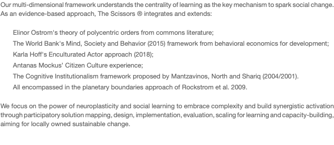 Our multi-dimensional framework understands the centrality of learning as the key mechanism to spark social change. As an evidence-based approach, The Scissors ® integrates and extends: Elinor Ostrom's theory of polycentric orders from commons literature; The World Bank's Mind, Society and Behavior (2015) framework from behavioral economics for development; Karla Hoff's Enculturated Actor approach (2018); Antanas Mockus’ Citizen Culture experience; The Cognitive Institutionalism framework proposed by Mantzavinos, North and Shariq (2004/2001). All encompassed in the planetary boundaries approach of Rockstrom et al. 2009. We focus on the power of neuroplasticity and social learning to embrace complexity and build synergistic activation through participatory solution mapping, design, implementation, evaluation, scaling for learning and capacity-building, aiming for locally owned sustainable change. 