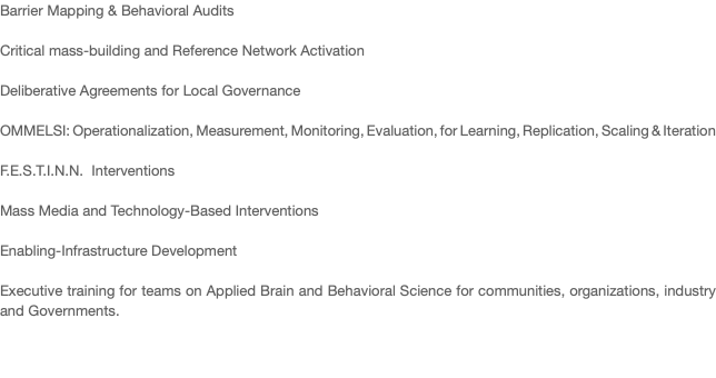 Barrier Mapping & Behavioral Audits Critical mass-building and Reference Network Activation Deliberative Agreements for Local Governance OMMELSI: Operationalization, Measurement, Monitoring, Evaluation, for Learning, Replication, Scaling & Iteration F.E.S.T.I.N.N. Interventions Mass Media and Technology-Based Interventions Enabling-Infrastructure Development Executive training for teams on Applied Brain and Behavioral Science for communities, organizations, industry and Governments. 