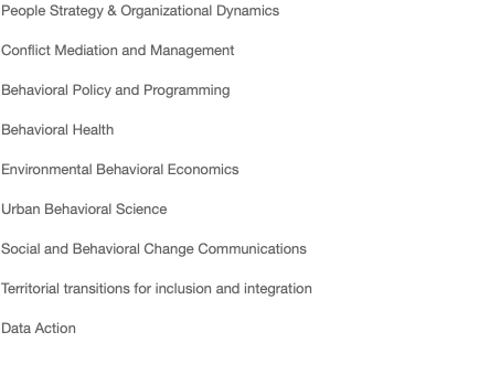 People Strategy & Organizational Dynamics Conflict Mediation and Management Behavioral Policy and Programming Behavioral Health Environmental Behavioral Economics Urban Behavioral Science Social and Behavioral Change Communications Territorial transitions for inclusion and integration Data Action 