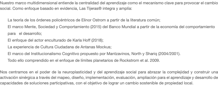 Nuestro marco multidimensional entiende la centralidad del aprendizaje como el mecanismo clave para provocar el cambio social. Como enfoque basado en evidencia, Las Tijeras® integra y amplía: La teoría de los órdenes policéntricos de Elinor Ostrom a partir de la literatura común; El marco Mente, Sociedad y Comportamiento (2015) del Banco Mundial a partir de la economía del comportamiento para el desarrollo; El enfoque del actor enculturado de Karla Hoff (2018); La experiencia de Cultura Ciudadana de Antanas Mockus; El marco del Institucionalismo Cognitivo propuesto por Mantzavinos, North y Shariq (2004/2001). Todo ello comprendido en el enfoque de límites planetarios de Rockstrom et al. 2009. Nos centramos en el poder de la neuroplasticidad y del aprendizaje social para abrazar la complejidad y construir una activación sinérgica a través del mapeo, diseño, implementación, evaluación, ampliación para el aprendizaje y desarrollo de capacidades de soluciones participativas, con el objetivo de lograr un cambio sostenible de propiedad local. 