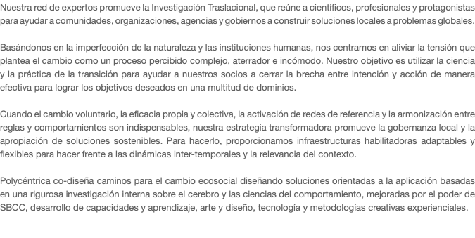 Nuestra red de expertos promueve la Investigación Traslacional, que reúne a científicos, profesionales y protagonistas para ayudar a comunidades, organizaciones, agencias y gobiernos a construir soluciones locales a problemas globales. Basándonos en la imperfección de la naturaleza y las instituciones humanas, nos centramos en aliviar la tensión que plantea el cambio como un proceso percibido complejo, aterrador e incómodo. Nuestro objetivo es utilizar la ciencia y la práctica de la transición para ayudar a nuestros socios a cerrar la brecha entre intención y acción de manera efectiva para lograr los objetivos deseados en una multitud de dominios. Cuando el cambio voluntario, la eficacia propia y colectiva, la activación de redes de referencia y la armonización entre reglas y comportamientos son indispensables, nuestra estrategia transformadora promueve la gobernanza local y la apropiación de soluciones sostenibles. Para hacerlo, proporcionamos infraestructuras habilitadoras adaptables y flexibles para hacer frente a las dinámicas inter-temporales y la relevancia del contexto. Polycéntrica co-diseña caminos para el cambio ecosocial diseñando soluciones orientadas a la aplicación basadas en una rigurosa investigación interna sobre el cerebro y las ciencias del comportamiento, mejoradas por el poder de SBCC, desarrollo de capacidades y aprendizaje, arte y diseño, tecnología y metodologías creativas experienciales. 