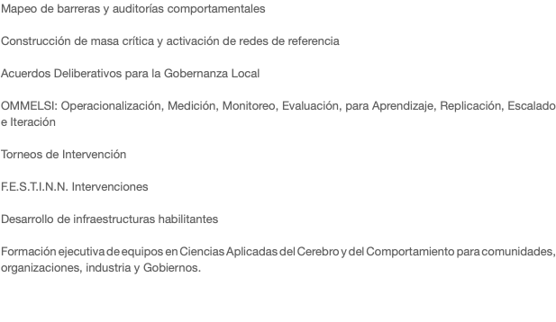 Mapeo de barreras y auditorías comportamentales Construcción de masa crítica y activación de redes de referencia Acuerdos Deliberativos para la Gobernanza Local OMMELSI: Operacionalización, Medición, Monitoreo, Evaluación, para Aprendizaje, Replicación, Escalado e Iteración Torneos de Intervención F.E.S.T.I.N.N. Intervenciones Desarrollo de infraestructuras habilitantes Formación ejecutiva de equipos en Ciencias Aplicadas del Cerebro y del Comportamiento para comunidades, organizaciones, industria y Gobiernos. 